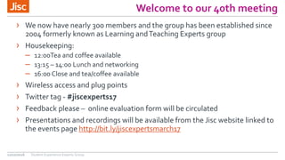 Welcome to our 40th meeting
12/10/2016
› We now have nearly 300 members and the group has been established since
2004 formerly known as Learning andTeaching Experts group
› Housekeeping:
– 12:00Tea and coffee available
– 13:15 – 14:00 Lunch and networking
– 16:00 Close and tea/coffee available
› Wireless access and plug points
› Twitter tag - #jiscexperts17
› Feedback please – online evaluation form will be circulated
› Presentations and recordings will be available from the Jisc website linked to
the events page http://bit.ly/jiscexpertsmarch17
Student Experience Experts Group
 
