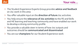 Your role…
› The Student Experience Experts Group provides advice and feedback
on Jisc work in this area
› You offer valuable input on the direction of future Jisc activities
› You help ensure the relevance of Jisc activities to the FE and Skills
and HE learning and teaching community and have enabled our work
to develop a strong community profile
› You provide a valuable steer in terms of how Jisc outputs and
outcomes should be communicated and disseminated
› You are our champions for our Student Experience work
12/10/2016 Student Experience Experts Group
 