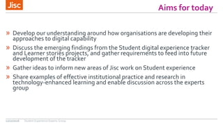» Develop our understanding around how organisations are developing their
approaches to digital capability
» Discuss the emerging findings from the Student digital experience tracker
and Learner stories projects, and gather requirements to feed into future
development of the tracker
» Gather ideas to inform new areas of Jisc work on Student experience
» Share examples of effective institutional practice and research in
technology-enhanced learning and enable discussion across the experts
group
12/10/2016
Aims for today
Student Experience Experts Group
 