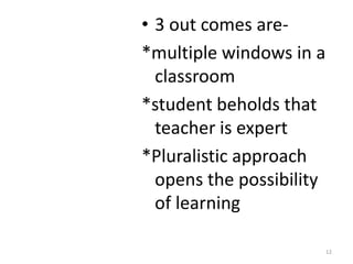 • 3 out comes are-
*multiple windows in a
  classroom
*student beholds that
  teacher is expert
*Pluralistic approach
  opens the possibility
  of learning

                          12
 