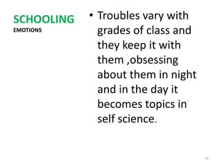 SCHOOLING   • Troubles vary with
EMOTIONS      grades of class and
              they keep it with
              them ,obsessing
              about them in night
              and in the day it
              becomes topics in
              self science.


                                    41
 
