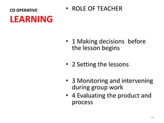 CO OPERATIVE   • ROLE OF TEACHER
LEARNING

               • 1 Making decisions before
                 the lesson begins

               • 2 Setting the lessons

               • 3 Monitoring and intervening
                 during group work
               • 4 Evaluating the product and
                 process

                                             61
 