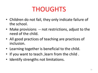 THOUGHTS
• Children do not fail, they only indicate failure of
  the school.
• Make provisions -- not restrictions, adjust to the
  need of the child.
• All good practices of teaching are practices of
  inclusion.
• Learning together is beneficial to the child.
• If you want to teach ,learn from the child .
• Identify strengths not limitations.

                                                        72
 