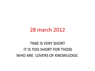 28 march 2012

       TIME IS VERY SHORT
  IT IS TOO SHORT FOR THOSE
WHO ARE LOVERS OF KNOWLEDGE.

                               1
 