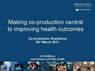 Co production Roadshow 29 th  March 2011 Jim McManus Joint Director of Public Health Making co-production central to improving health outcomes 