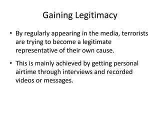 Gaining Legitimacy
• By regularly appearing in the media, terrorists
are trying to become a legitimate
representative of their own cause.
• This is mainly achieved by getting personal
airtime through interviews and recorded
videos or messages.
 