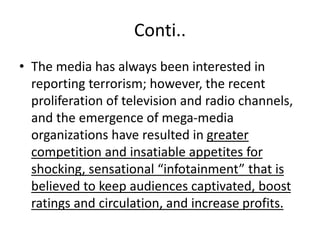 Conti..
• The media has always been interested in
reporting terrorism; however, the recent
proliferation of television and radio channels,
and the emergence of mega-media
organizations have resulted in greater
competition and insatiable appetites for
shocking, sensational “infotainment” that is
believed to keep audiences captivated, boost
ratings and circulation, and increase profits.
 