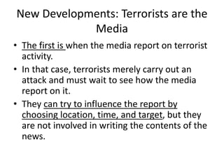 New Developments: Terrorists are the
Media
• The first is when the media report on terrorist
activity.
• In that case, terrorists merely carry out an
attack and must wait to see how the media
report on it.
• They can try to influence the report by
choosing location, time, and target, but they
are not involved in writing the contents of the
news.
 