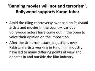 'Banning movies will not end terrorism',
Bollywood supports Karan Johar
• Amid the riling controversy over ban on Pakistani
artists and movies in the country, various
Bollywood actors have come out in the open to
voice their opinion on the imposition.
• After the Uri terror attack, objections over
Pakistani artists working in Hindi film industry
have led to many differing points of view and
debates in and outside the film industry.
 