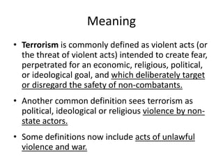 Meaning
• Terrorism is commonly defined as violent acts (or
the threat of violent acts) intended to create fear,
perpetrated for an economic, religious, political,
or ideological goal, and which deliberately target
or disregard the safety of non-combatants.
• Another common definition sees terrorism as
political, ideological or religious violence by non-
state actors.
• Some definitions now include acts of unlawful
violence and war.
 