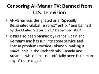 Censoring Al-Manar TV: Banned from
U.S. Television
• Al-Manar was designated as a “Specially
Designated Global Terrorist” entity," and banned
by the United States on 17 December 2004.
• It has also been banned by France, Spain and
Germany and has run into some service and
license problems outside Lebanon, making it
unavailable in the Natherlands, Canada and
Australia while it has not officially been banned in
any of these regions.
 