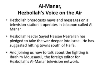 Al-Manar,
Hezbollah's Voice on the Air
• Hezbollah broadcasts news and messages on a
television station it operates in Lebanon called Al-
Manar.
• Hezbollah leader Sayed Hassan Nasrallah has
pledged to take the war deeper into Israel. He has
suggested hitting towns south of Haifa.
• And joining us now to talk about the fighting is
Ibrahim Moussaoui, the foreign editor for
Hezbollah's Al-Manar television network.
 
