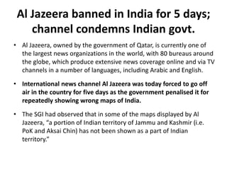 Al Jazeera banned in India for 5 days;
channel condemns Indian govt.
• Al Jazeera, owned by the government of Qatar, is currently one of
the largest news organizations in the world, with 80 bureaus around
the globe, which produce extensive news coverage online and via TV
channels in a number of languages, including Arabic and English.
• International news channel Al Jazeera was today forced to go off
air in the country for five days as the government penalised it for
repeatedly showing wrong maps of India.
• The SGI had observed that in some of the maps displayed by Al
Jazeera, “a portion of Indian territory of Jammu and Kashmir (i.e.
PoK and Aksai Chin) has not been shown as a part of Indian
territory.”
 