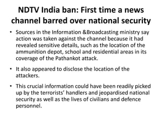 NDTV India ban: First time a news
channel barred over national security
• Sources in the Information &Broadcasting ministry say
action was taken against the channel because it had
revealed sensitive details, such as the location of the
ammunition depot, school and residential areas in its
coverage of the Pathankot attack.
• It also appeared to disclose the location of the
attackers.
• This crucial information could have been readily picked
up by the terrorists’ handlers and jeopardised national
security as well as the lives of civilians and defence
personnel.
 