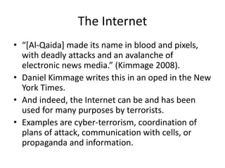 The Internet
• “[Al-Qaida] made its name in blood and pixels,
with deadly attacks and an avalanche of
electronic news media.” (Kimmage 2008).
• Daniel Kimmage writes this in an oped in the New
York Times.
• And indeed, the Internet can be and has been
used for many purposes by terrorists.
• Examples are cyber-terrorism, coordination of
plans of attack, communication with cells, or
propaganda and information.
 