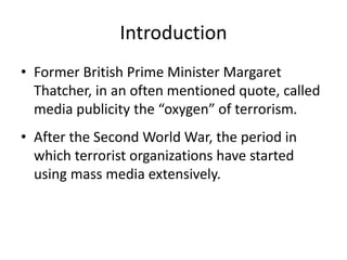 Introduction
• Former British Prime Minister Margaret
Thatcher, in an often mentioned quote, called
media publicity the “oxygen” of terrorism.
• After the Second World War, the period in
which terrorist organizations have started
using mass media extensively.
 