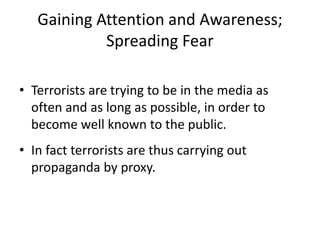 Gaining Attention and Awareness;
Spreading Fear
• Terrorists are trying to be in the media as
often and as long as possible, in order to
become well known to the public.
• In fact terrorists are thus carrying out
propaganda by proxy.
 