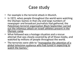 Case study
• For example is the terrorist attack in Munich.
• In 1972, when people throughout the world were watching
the Olympic Games in that city and large numbers of
newspaper and broadcast journalists had gathered, the
Palestinian terrorist organization Black September carried
out the infamous attack on Israeli athletes present in the
Olympic camp.
• What followed was a hostage situation and a rescue
attempt that was closely covered by all of those media, and
watched by millions of people throughout the world.
• The terrorists were able to “monopolize the attention of a
global television audience who had tuned in expecting to
watch the Games.”
 