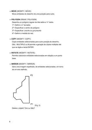 ⇒ MOVE (MODIFY / MOVE)
    Move entidades do desenho de uma posição para outra.


⇒ POLYGON (DRAW / POLYGON)
    Desenha um polígono regular de três lados a “n” lados.
    1o= Definir o no de lados
    2o= Especificar o centro do polígono
    3o= Especificar: inscrito ou circunscrito
    4o= Definir a medida do raio


⇒ COPY (MODIFY / COPY)
    Copia entidades selecionadas para outra posição do desenho.
    Obs.: MULTIPLE ou M permite a geração de cópias múltiplas até
    que se digite a tecla ENTER.


⇒ ROTATE (MODIFY / ROTATE)
    Permite rotacionar entidades selecionadas em relação a um ponto
    base.


⇒ MIRROR (MODIFY / MIRROR)
    Gera uma imagem espelhada, de entidades selecionadas, em torno
    de um eixo definido.




                                   (Fig. 2)
    Deleta o objeto? Sim ou Não?




8
 