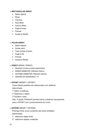 ⇒ RECTANGULAR ARRAY
     •   Select objects
     •   Rows:
     •   Columns:
     •   Row offset:
     •   Column offset:
     •   Angle of array:
     •   Preview
     •   Accept or Modify



⇒ POLAR ARRAY
     •   Select objects:
     •   Center point:
     •   Total number of items:
     •   Angle to fill:
     •   Preview
     •   Accept or Modify


⇒ DONUT (DRAW / DONUT)
     •   Desenha círculos e anéis preenchidos.
     •   INSIDE DIAMETER: Diâmetro Interno.
     •   OUTSIDE DIAMETER: Diâmetro externo
     •   CENTER OF DOUGHNUT: P1


⇒ OFFSET (MODIFY / OFFSET)
     Copia objetos paralelos aos selecionados com distância
     determinada:
     1o Definir a distância;
     2o Selecionar o objeto;
     3o Escolher o lado.
     Obs.: A opção THOUGHT permite indicar a distância manualmente
     para o OFFSET com o posicionamento do cursor.


⇒ EXTEND (MODIFY / EXTEND)
     Prolonga linhas, arcos e polylines até outras entidades
     selecionadas.
     1o. selecionar objeto limite.
     2o. selecionar objetos a estender.

10
 