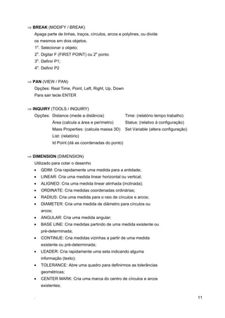 ⇒ BREAK (MODIFY / BREAK)
   Apaga parte de linhas, traços, círculos, arcos e polylines, ou divide
   os mesmos em dois objetos.
   1o. Selecionar o objeto;
   2o. Digitar F (FIRST POINT) ou 2o ponto
   3o. Definir P1;
   4o. Definir P2


⇒ PAN (VIEW / PAN)
   Opções: Real Time, Point, Left, Right, Up, Down
   Para sair tecle ENTER


⇒ INQUIRY (TOOLS / INQUIRY)
   Opções: Distance (mede a distância)                  Time: (relatório tempo trabalho)
                Área (calcula a área e perímetro)       Status: (relativo à configuração)
                Mass Properties: (calcula massa 3D)     Set Variable (altera configuração)
                List: (relatório)
                Id Point (dá as coordenadas do ponto)


⇒ DIMENSION (DIMENSION)
   Utilizado para cotar o desenho
   •   QDIM: Cria rapidamente uma medida para a entidade;
   •   LINEAR: Cria uma medida linear horizontal ou vertical;
   •   ALIGNED: Cria uma medida linear alinhada (inclinada);
   •   ORDINATE: Cria medidas coordenadas ordinárias;
   •   RADIUS: Cria uma medida para o raio de círculos e arcos;
   •   DIAMETER: Cria uma medida de diâmetro para círculos ou
       arcos;
   •   ANGULAR: Cria uma medida angular;
   •   BASE LINE: Cria medidas partindo de uma medida existente ou
       pré-determinada;
   •   CONTINUE: Cria medidas vizinhas a partir de uma medida
       existente ou pré-determinada;
   •   LEADER: Cria rapidamente uma seta indicando alguma
       informação (texto);
   •   TOLERANCE: Abre uma quadro para definirmos as tolerâncias
       geométricas;
   •   CENTER MARK: Cria uma marca do centro de círculos e arcos
       existentes;

                                                                                             11
 