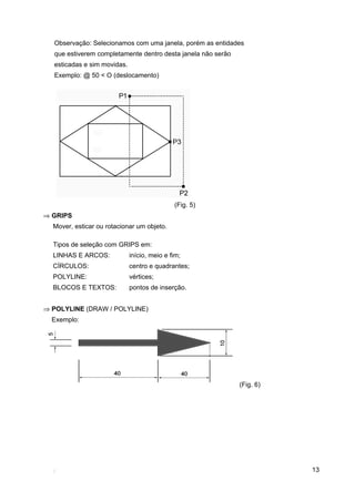 Observação: Selecionamos com uma janela, porém as entidades
  que estiverem completamente dentro desta janela não serão
  esticadas e sim movidas.
  Exemplo: @ 50 < O (deslocamento)




                                             (Fig. 5)
⇒ GRIPS
  Mover, esticar ou rotacionar um objeto.

  Tipos de seleção com GRIPS em:
  LINHAS E ARCOS:            início, meio e fim;
  CÍRCULOS:                  centro e quadrantes;
  POLYLINE:                  vértices;
  BLOCOS E TEXTOS:           pontos de inserção.


⇒ POLYLINE (DRAW / POLYLINE)
  Exemplo:




                                                              (Fig. 6)




                                                                         13
 