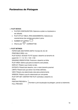 Parâmetros de Plotagem




⇒ PLOT DEVICE:
  •   PLOTER CONFIGURATION: Seleciona a ploter ou impressora a
      ser utilizada.
  •   PLOT STYLE TABLE: (PEN ASSIGNMENTS): Seleciona as
      características das canetas para ploter à pena.
  •   NUMBER OF COPIES:

  •   What to plot       CURRENTTAB


⇒ PLOT SETINGS:
  PAPER SIZE AND PAPER UNITS: Formato A4; A3; A0
  PRINTABLE ÁREA: mm
  PLOT SCALE: SCALED TO FIT (ajusta o desenho ao tamanho do
  papel) OU 1:1; 1:2; 10:1; 1:50; 1;100
  DRAWING ORIENTATION: Posiciona o desenho na folha
  PLOT AREA: Define qual parte do desenho será plotada.
  DISPLAY: Plotará o que mostra na tela.
  EXTENTS: Plotará todo desenho, com o maior tamanho possível.
  LIMITS: Plotará tudo que estiver nos limites definidos.
  VIEW: Plotará uma determinada vista salva anteriormente.
  WINDOW: Plotará o que for selecionado por uma janela.
  PLOT OFF SET: CENTER THE PLOT (centraliza o desenho na
  folha).
  PARTIAW PREVIEW e
                            Permitem a pré-visualização da plotagem, parcial ou totalmente.
  FULL PREVIEW:




                                                                                         19
 