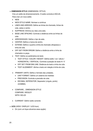 ⇒ DIMENSION STYLE (DIMENSION / STYLE)
     Cria um estilo de dimensionamento. O estilo corrente é ISO-25.
     Para criar um novo estilo:
     •   NEW
     •   NEW STYLE NAME: Nomear e continue
     •   LINES AND ARROWS: Define as linhas de chamada, linhas de
         cota, setas e centro
     •   SUPPRESS: Elimina (ou não) uma seta.
     •   BASE LINE SPACING: Controla a distância entre as linhas de
         cota.
     •   ARROWHEADS: Define o tipo de seta.
     •   CENTER: Define a marca de centro.
     •   EXTEND: Define o quanto a linha de chamada ultrapassa a
         linha de cota.
     •   OFF SET FROM ORIGIM: Define a distância entre a linha de
         chamada e a peça.
     •   TEXT: Define os parâmetros do texto
         •   TEXT STYLE / COLOR / HEIGHT: Define estilo / cor / altura /
             HORIZONTAL / VERTICAL: Controla a posição do texto H / V
         •   OFF SET FROM DIM LINE: Distância do texto a linha de cota
         •   TEXT ALIGNMENT: Alinha o texto em relação á linha de cota.


     •   PRIMARY UNITS: Define o formato das unidades.
         •   UNIT FORMAT: Define um sistema de medidas
         •   PRECISION: Controla a precisão da cota.
         •   DECIMAL SEPERATOR: Separador (vírgula, ponto)
             (COMMA)


     •   COMPARE... DIMENSION STYLE
         COMPARE: WESLEY
         WITH: ISO-25


     •   CURRENT: Definir estilo corrente


⇒ UCS (VIEW / DISPLAY / UCS Icon)
     •   On (com um tique ativamos essa opção)




20
 