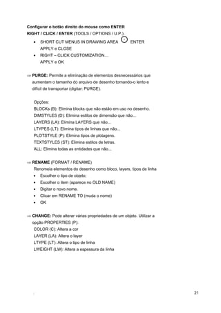 Configurar o botão direito do mouse como ENTER
RIGHT / CLICK / ENTER (TOOLS / OPTIONS / U.P.)

   •   SHORT CUT MENUS IN DRAWING AREA                ENTER
       APPLY e CLOSE
   •   RIGHT – CLICK CUSTOMIZATION…
       APPLY e OK


⇒ PURGE: Permite a eliminação de elementos desnecessários que
  aumentam o tamanho do arquivo de desenho tornando-o lento e
  difícil de transportar (digitar: PURGE).


   Opções:
   BLOCKs (B): Elimina blocks que não estão em uso no desenho.
   DIMSTYLES (D): Elimina estilos de dimensão que não...
   LAYERS (LA): Elimina LAYERS que não...
   LTYPES (LT): Elimina tipos de linhas que não...
   PLOTSTYLE (P): Elimina tipos de plotagens.
   TEXTSTYLES (ST): Elimina estilos de letras.
   ALL: Elimina todas as entidades que não...


⇒ RENAME (FORMAT / RENAME)
   Renomeia elementos do desenho como bloco, layers, tipos de linha
   •   Escolher o tipo de objeto;
   •   Escolher o item (aparece no OLD NAME)
   •   Digitar o novo nome.
   •   Clicar em RENAME TO (muda o nome)
   •   OK


⇒ CHANGE: Pode alterar várias propriedades de um objeto. Utilizar a
  opção PROPERTIES (P):
   COLOR (C): Altera a cor
   LAYER (LA): Altera o layer
   LTYPE (LT): Altera o tipo de linha
   LWEIGHT (LW): Altera a espessura da linha




                                                                      21
 