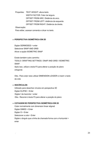 Properties: TEXT HEIGHT: altura texto.
                 WIDTH FACTOR: Fator de largura.
                 OFFSET FROM ARC: Distância do arco.
                 OFFSET FROM LEFT: distância da esquerda.
                 OFFSET FROM RIGHT: Distância da direita.
  Observação:
  Para editar, acessar comando e clicar no texto.



⇒ PERSPECTIVA ISOMÉTRICA EM 2D


  Digitar DDRMODES + enter
  Selecionar SNAP AND GRID
  Ativar a opção ISOMETRIC SNAP


  Existe também outro caminho:
  TOOLS / DRAFTING SETTINGS / SNAP AND GRID / ISOMETRIC
  SNAP.
  Após isso, utilizar a tecla F5 para alterar a posição do plano
  ortogonal.


  Obs.: Para cotar raios utilizar DIMENSION LEADER e inserir o texto
  da cota


⇒ ISOCÍRCULOS
  Utilizado para desenhar círculos em perspectiva 3D
  Digitar ELIPSE + Enter
  Digitar I de Isocircle + enter
  Obs.: Recorrer à tecla F5 para alterar a posição do plano


⇒ COTAGEM DE PERSPECTIVA ISOMÉTRICA EM 2D
  Cotar normalmente com dimension linear aligned
  Digitar DIMED + Enter
  Digitar O + Enter
  Selecionar a cota + Enter
  Digitar o ângulo que a linha de chamada forma com a horizontal +
  enter




                                                                       23
 