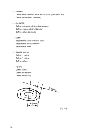 •   SPHERE
         Definir centro da esfera: clicar em um ponto qualquer da tela
         Definir raio da esfera (diameter)


     •   CYLINDER
         Definir o centro do cilindro: clicar em um...
         Definir o raio do cilindro (diameter)
         Definir a altura do cilindro


     •   CONE
         Especificar o ponto central do cone.
         Especificar o raio ou diâmetro
         Especificar a altura


     •   WEDGE (cunha)
         Definir 1º vértice
         Definir 2º vértice
         Definir a altura


     •   TORUS
         Definir centro:
         Definir raio do torus.
         Definir raio do tubo.




                                                                 (Fig. 11)




28
 