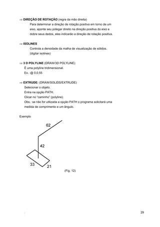 ⇒ DIREÇÃO DE ROTAÇÃO (regra da mão direita)
       Para determinar a direção de rotação positiva em torno de um
       eixo, aponte seu polegar direito na direção positiva do eixo e
       dobre seus dedos, eles indicarão a direção de rotação positiva.


⇒ ISOLINES
       Controla a densidade da malha de visualização de sólidos.
       (digitar isolines)


⇒ 3 D POLYLINE (DRAW/3D POLYLINE)
   É uma polyline tridimensional.
   Ex.: @ 0,0,55


⇒ EXTRUDE: (DRAW/SOLIDS/EXTRUDE)
   Selecionar o objeto.
   Entra na opção PATH.
   Clicar no “caminho” (polyline).
   Obs.: se não for utilizada a opção PATH o programa solicitará uma
   medida de comprimento e um ângulo.


Exemplo




                                     (Fig. 12)




                                                                         29
 