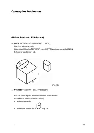 Operações booleanas




(Union, Intersect E Subtract)

⇒ UNION (MODIFY / SOLIDS EDITING / UNION)
   Une dois sólidos ou mais.
   Criar dois sólidos (na TOP VIEW) e em ISO VIEW acionar comando UNION.
   Selecionar os objetos 1 e 2.




                                                   (Fig. 18)

⇒ INTERSECT (MODIFY / S.E. / INTERSECT)


   Cria um sólido a partir da área comum de outros sólidos
   sobrepostos. (Mesmo exemplo acima):
   •   Acionar comando



   •   Selecionar objetos 1 e 2      (Fig. 19)




                                                                           35
 