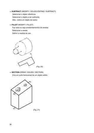 ⇒ SUBTRACT (MODIFY / SOLIDS EDITING / SUBTRACT)
     Selecionar o objeto referência
     Selecionar o objeto a ser subtraído
     Obs.: (retira um objeto do outro)

⇒ FILLET (MODIFY / FILLET)
     Faz raios ou seja arredondamentos de arestas
     Selecionar a aresta
     Definir a medida do raio




                                      (Fig. 20)


⇒ SECTION (DRAW / SOLIDS / SECTION)
     Cria um corte transversal de um objeto sólido.




                                (Fig. 21)




36
 