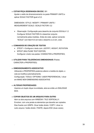 ⇒ COTAR PEÇA DESENHADA EM ESC. 5:1
  Ajustar o estilo de dimensionamento na pasta PRIMARY UNITS e
  aplicar SCALE FACTOR igual a 0,2.


  DIMENSION / STYLE / MODIFY / PRIMARY UNITS /
  MEASUREMENT SCALE / SCALE FACTOR: 0,2


  •   Observação: Configuração para desenho de conjunto ESCALA 1:2
      Configurar SCALE FACTOR=2 e desenhar conjunto
      normalmente pelas medidas. Antes de cotar, aplicar comando
      “SCALE” com fator=0.5 em todo o desenho e aí sim, cotar.


⇒ COMANDOS DE CRIAÇÃO DE TEXTOS
  •   DTEXT = Configurar o texto com: JUSTIFY, HEIGHT, ROTATION
  •   MTEXT (MULTILINE TEXT EDITOR)
      Configurar o texto nas pastas: CHARACTER e PROPERTIES.


⇒ UTILIZAR PARA TOLERÂNCIAS DIMENSIONAIS (Pastas:
  CARACTER e PROPERTIES)


⇒ DIMENSIONAMENTO ASSOCIATIVO
  Utilizando o PROPERTIES podemos alterar a medida do objeto, a
  cota se modifica automaticamente.
  Configuração: TOOLS / OPTIONS / USER PREFERENCIAL / clicar
  em MAKE NEW DIMENSIONS ASSOCIATIVE


⇒ ALTERAR PROPRIEDADES
  Usamos um duplo clique na entidade, abre-se então um DIALOGUE
  BOX.


⇒ COPIAR OBJETOS DE UM ARQUIVO PARA OUTRO
  Abrir os dois arquivos com WINDOW / TILE VERTICALLY.
  Envolver, com uma janela os elementos que deverão ser copiados.
  Eles ficarão com GRIPS. Clicar botão direito / COPY / clicar no
  outro arquivo / botão direito / PASTE, depois ESC (duas vezes).




                                                                     39
 