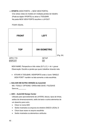 ⇒ VPORTS (VIEW PORTS → NEW VIEW PORTS)
     Cria várias vistas do modelo em múltiplas janelas de trabalho
     (Pode-se digitar VPORTS) ou ativar a TOOLBAR.
     Na pasta NEW VIEW PORTS escolher o LAYOUT:


     FOUR: EQUAL




           FRONT                            LEFT




             TOP                     SW ISOMETRIC

                                                                 (Fig. 24)
APPLY TO                                     SETUP
DISPLAY                                      3D


     NEW NAME: Perspectiva e três vistas (S.F.L.E.) + ok + gravar
     Observação: Escolho a janela que quero trabalhar clicando nela.


     •   ATIVAR A TOOLBAR, VIEWPORTS onde o ícone “SINGLE
         VIEW PORT” mantêm na tela somente a vista escolhida.


⇒ SALVAR EM OUTRA VERSÃO do AutoCAD
     MS / TOOLS / OPTIONS / OPEN AND SAVE / FILESAVE
     Save as:________


⇒ ADC – AutoCAD Design Center
     Utilizado para aproveitamento de LAYERS, blocos, tipos de linhas,
     estilos de dimensionamento, estilo de texto e outros elementos de
     um desenho para outro.
     •   Clicar no ícone ADC
     •   Serão mostrados os arquivos do diretório DISCO LOCAL D
     •   Clicar duas vezes no arquivo escolhido
     •   Serão mostrados os elementos e atributos



40
 