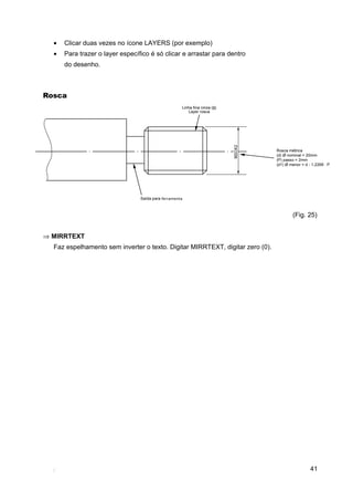 •   Clicar duas vezes no ícone LAYERS (por exemplo)
  •   Para trazer o layer específico é só clicar e arrastar para dentro
      do desenho.



Rosca




                                                                               (Fig. 25)


⇒ MIRRTEXT
  Faz espelhamento sem inverter o texto. Digitar MIRRTEXT, digitar zero (0).




                                                                                     41
 