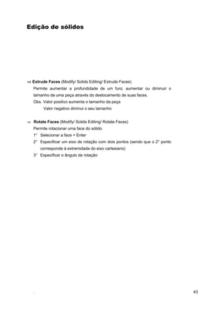 Edição de sólidos




⇒ Extrude Faces (Modify/ Solids Editing/ Extrude Faces)
   Permite aumentar a profundidade de um furo; aumentar ou diminuir o
   tamanho de uma peça através do deslocamento de suas faces.
   Obs. Valor positivo aumenta o tamanho da peça
        Valor negativo diminui o seu tamanho


⇒ Rotate Faces (Modify/ Solids Editing/ Rotate Faces)
   Permite rotacionar uma face do sólido
   1° Selecionar a face + Enter
   2° Especificar um eixo de rotação com dois pontos (sendo que o 2° ponto
       corresponde à extremidade do eixo cartesiano)
   3° Especificar o ângulo de rotação




                                                                             43
 