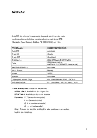 AutoCAD




AutoCAD é o principal programa da Autodesk, sendo um dos mais
vendidos pelo mundo todo e considerado como padrão de CAD
(Computer Aided Design). CAD no PC (IBM-AT286) em 1984.


PROGRAMA:                                      DESENVOLVIDO POR:
AutoCAD                                        Autodesk
Arqui 3D                                       Grapho
Arqui CAD                                      Graphisoft
Solid Works                                    IBM/ DASSAULT SISTEMES
                                               IBM (comercializa)
Catia
                                               DASSAULT SYSTEMES (desenvolve)
Mechanical Desktop                             Autodesk
Micro Station                                  Bentley
I-deas                                         SDRC
Inventor                                       Autodesk
Unigraphics e Solid Edge                       GM (UNIGRAPHICS SOLUTIONS)
Pro / ENGINEER                                 PTC (PARAMETRIC TECHNOLOGY)


⇒ COORDENADAS: Absolutas e Relativas
   ABSOLUTAS: A referência é a origem 0,0
   RELATIVAS: A referência é o ponto anterior
   Formatos: X, Y (absoluta retangular)
                L < ∝ (absoluta polar)
                @ X, Y (relativa retangular)
                @ L < ∝ (relativa polar)
   Obs.: Ângulos no sentido anti-horário são positivos e no sentido
   horário são negativos.




                                                                                3
 
