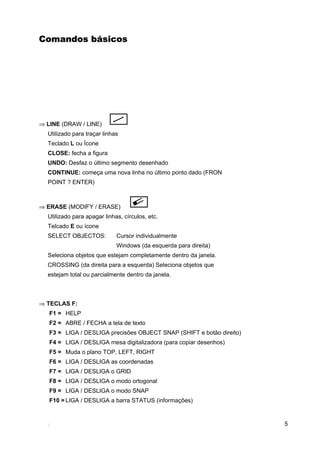 Comandos básicos




⇒ LINE (DRAW / LINE)
  Utilizado para traçar linhas
  Teclado L ou Ícone
  CLOSE: fecha a figura
  UNDO: Desfaz o último segmento desenhado
  CONTINUE: começa uma nova linha no último ponto dado (FRON
  POINT ? ENTER)



⇒ ERASE (MODIFY / ERASE)
  Utilizado para apagar linhas, círculos, etc.
  Telcado E ou ícone
  SELECT OBJECTOS:           Cursor individualmente
                             Windows (da esquerda para direita)
  Seleciona objetos que estejam completamente dentro da janela.
  CROSSING (da direita para a esquerda) Seleciona objetos que
  estejam total ou parcialmente dentro da janela.



⇒ TECLAS F:
   F1 = HELP
   F2 = ABRE / FECHA a tela de texto
   F3 = LIGA / DESLIGA precisões OBJECT SNAP (SHIFT e botão direito)
   F4 = LIGA / DESLIGA mesa digitalizadora (para copiar desenhos)
   F5 = Muda o plano TOP, LEFT, RIGHT
   F6 = LIGA / DESLIGA as coordenadas
   F7 = LIGA / DESLIGA o GRID
   F8 = LIGA / DESLIGA o modo ortogonal
   F9 = LIGA / DESLIGA o modo SNAP
   F10 = LIGA / DESLIGA a barra STATUS (informações)


                                                                       5
 