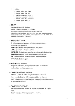 •   3 points
       •    START, CENTER, END
       •    START, END, RADIUS
       •    START, CENTER, ANGLE
       •    START, CENTER, LENGTH
       •    START, END, ANGLE


⇒ OSNAP
   São os comandos de precisão
   Digitar OSNAP (pasta OBJECT SNAP)
   Selecionar as opções mais comumente utilizadas:
   ENDPOINT, MIDPOINT, CENTER, QUADRANT, INTERSECTION,
   PERPENDICULAR e TANGENT


⇒ ZOOM (VIEW / ZOOM)
   É utilizado para manipulação de imagem, aproximação e
   afastamento do desenho.
   WINDOWS: Mostra a imagem definida pela janela;
   ALL: Mostra todo o desenho na tela;
   EXTENTS: Mostra todo o desenho, na maior ampliação possível;
   PREVIOUS: Retorna a imagem anterior ao último ZOOM;
   IN: Amplia a imagem em duas vezes o tamanho corrente
   OUT: Redução da imagem.


⇒ REGEN (VIEW / REGEN)
   Regenera o desenho, ou seja recalcula todas as entidades
   matemáticas contidas no desenho.


⇒ CHANFER (MODIFY / CHAMFER)
   Chanfra junções de linhas e segmentos de POLYLINES
   Com a opção Distance definimos as medidas do Chanfro.
   Com a opção ANGLE podemos fazer CHANFRO com comprimento
   e ângulo especificados.


⇒ FILLET (MODIFY / FILLET)
   Conecta duas linhas, através de um raio especificado ou “canto
   vivo”.
   Escolher a opção Radius para definir a medida.



                                                                    7
 