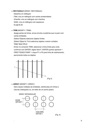 9
⇒ RECTANGLE (DRAW / RECTANGLE)
Desenha um retângulo
Fillet: cria um retângulo com cantos arredondados
Chamfer: cria um retângulo com chanfros
Width: cria um retângulo com espessura
Ex:@ 60,30
⇒ TRIM (MODIFY / TRIM)
Apaga partes de linhas ,arcos,círculos e polylines que cruzam com
outras entidades.
(Select Objects) selecione objetos limites
(Select Object to Trim) selecione objetos a serem cortados
TRIM “MÚLTIPLO
Entrar no comando TRIM, selecionar a linha limite para corte,
confirmar com ENTER, digitar letra F, ENTER quando aparecer <
FIRST FENCE POINT > clique P1 e P2 para linha de rastreamento,
percorrendo todos os objetos.
(Fig 3)
⇒ ARRAY (MODIFY / ARRAY)
Gera cópias múltiplas de entidades, distribuídas em linhas e
colunas (retangular) ou, ao redor de um ponto (polar).
(Fig. 4)
 