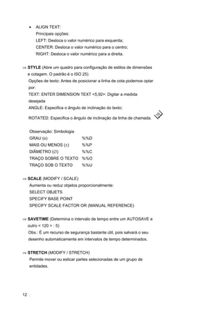 12
• ALIGN TEXT:
Principais opções:
LEFT: Desloca o valor numérico para esquerda;
CENTER: Desloca o valor numérico para o centro;
RIGHT: Desloca o valor numérico para a direita.
⇒ STYLE (Abre um quadro para configuração de estilos de dimensões
e cotagem. O padrão é o ISO 25)
Opções de texto: Antes de posicionar a linha de cota podemos optar
por:
TEXT: ENTER DIMENSION TEXT <5,92>: Digitar a medida
desejada
ANGLE: Especifica o ângulo de inclinação do texto;
ROTATED: Especifica o ângulo de inclinação da linha de chamada.
Observação: Simbologia
GRAU (o) %%D
MAIS OU MENOS (±) %%P
DIÂMETRO (∅) %%C
TRAÇO SOBRE O TEXTO %%O
TRAÇO SOB O TEXTO %%U
⇒ SCALE (MODIFY / SCALE)
Aumenta ou reduz objetos proporcionalmente:
SELECT OBJETS
SPECIFY BASE POINT
SPECIFY SCALE FACTOR OR (MANUAL REFERENCE)
⇒ SAVETIME (Determina o intervalo de tempo entre um AUTOSAVE e
outro < 120 > : 5)
Obs.: É um recurso de segurança bastante útil, pois salvará o seu
desenho automaticamente em intervalos de tempo determinados.
⇒ STRETCH (MODIFY / STRETCH)
Permite mover ou esticar partes selecionadas de um grupo de
entidades.
 