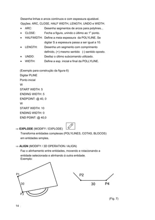 14
Desenha linhas e arcos contínuos e com espessura ajustável.
Opções: ARC, CLOSE, HALF WIDTH, LENGTH, UNDO e WIDTH.
• ARC: Desenha segmentos de arcos para polylines...
• CLOSE: Fecha a figura, unindo o último ao 1o
ponto.
• HALFWIDTH: Define a meia espessura da POLYLINE. Se
digitar S a espessura passa a ser igual a 10.
• LENGTH: Desenha um segmento com comprimento
definido, (+) mesmo sentido (-) sentido oposto.
• UNDO: Desfaz o último subcomando utilizado.
• WIDTH: Define a esp. inicial e final da POLLYLINE.
(Exemplo para construção da figura 6)
Digitar PLINE
Ponto inicial
W
START WIDTH: 5
ENDING WIDTH: 5
ENDPOINT: @ 40, 0
W
START WIDTH: 10
ENDING WIDTH: 0
END POINT: @ 40,0
⇒ EXPLODE (MODIFY / EXPLODE)
Transforma entidades complexas (POLYLINES, COTAS, BLOCOS)
em entidades simples.
⇒ ALIGN (MODIFY / 3D OPERATION / ALIGN)
Faz o alinhamento entre entidades, movendo e rotacionando a
entidade selecionada e alinhando à outra entidade.
Exemplo:
(Fig. 7)
 