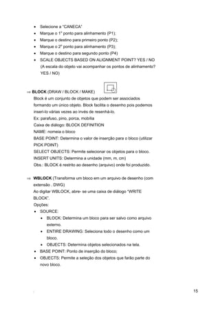 15
• Selecione a “CANECA”
• Marque o 1o
ponto para alinhamento (P1);
• Marque o destino para primeiro ponto (P2);
• Marque o 2o
ponto para alinhamento (P3);
• Marque o destino para segundo ponto (P4)
• SCALE OBJECTS BASED ON ALIGNMENT POINT? YES / NO
(A escala do objeto vai acompanhar os pontos de alinhamento?
YES / NO)
⇒ BLOCK (DRAW / BLOCK / MAKE)
Block é um conjunto de objetos que podem ser associados
formando um único objeto. Block facilita o desenho pois podemos
inseri-lo várias vezes ao invés de resenhá-lo.
Ex: parafuso, pino, porca, mobília
Caixa de diálogo: BLOCK DEFINITION
NAME: nomeia o bloco
BASE POINT: Determina o valor de inserção para o bloco (utilizar
PICK POINT)
SELECT OBJECTS: Permite selecionar os objetos para o bloco.
INSERT UNITS: Determina a unidade (mm, m, cm)
Obs.: BLOCK é restrito ao desenho (arquivo) onde foi produzido.
⇒ WBLOCK (Transforma um bloco em um arquivo de desenho (com
extensão . DWG)
Ao digitar WBLOCK, abre- se uma caixa de diálogo “WRITE
BLOCK”.
Opções:
• SOURCE:
• BLOCK: Determina um bloco para ser salvo como arquivo
externo.
• ENTIRE DRAWING: Seleciona todo o desenho como um
bloco.
• OBJECTS: Determina objetos selecionados na tela.
• BASE POINT: Ponto de inserção do bloco;
• OBJECTS: Permite a seleção dos objetos que farão parte do
novo bloco.
 