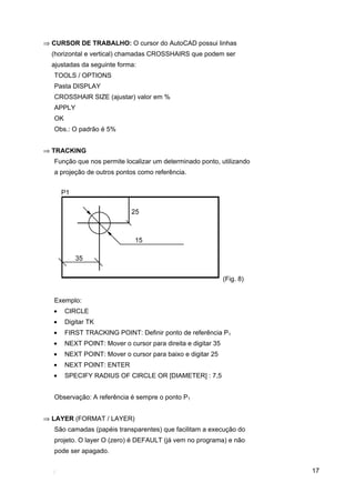 17
⇒ CURSOR DE TRABALHO: O cursor do AutoCAD possui linhas
(horizontal e vertical) chamadas CROSSHAIRS que podem ser
ajustadas da seguinte forma:
TOOLS / OPTIONS
Pasta DISPLAY
CROSSHAIR SIZE (ajustar) valor em %
APPLY
OK
Obs.: O padrão é 5%
⇒ TRACKING
Função que nos permite localizar um determinado ponto, utilizando
a projeção de outros pontos como referência.
(Fig. 8)
Exemplo:
• CIRCLE
• Digitar TK
• FIRST TRACKING POINT: Definir ponto de referência P1
• NEXT POINT: Mover o cursor para direita e digitar 35
• NEXT POINT: Mover o cursor para baixo e digitar 25
• NEXT POINT: ENTER
• SPECIFY RADIUS OF CIRCLE OR [DIAMETER] : 7,5
Observação: A referência é sempre o ponto P1
⇒ LAYER (FORMAT / LAYER)
São camadas (papéis transparentes) que facilitam a execução do
projeto. O layer O (zero) é DEFAULT (já vem no programa) e não
pode ser apagado.
 