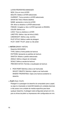 18
LAYER PROPERTIES MANAGER
NEW: Cria um novo LAYER
DELETE: Deleta o LAYER selecionado
CURRENT: Torna corrente o LAYER selecionado
SHOW DE TAILS: Mostra detalhes
NAME: apresenta o nome do LAYER
ON: Ativa ou desativa o LAYER selecionado
FREEZE: Congela ou não o LAYER (ignorado no REGEN)
COLOR: Define a cor
LOCK: Trava ou destrava o LAYER
LINETYPE: Define o tipo de linha (LOAD)
LINEWEIGHT: Define a esp. da linha
PLOT STYLE: Define o estilo de plotagem
PLOT / DON´T PLOT: plotar ou não plotar
⇒ HATCH (DRAW / HATCH)
Desenha HACHURAS
TYPE: Define a fonte padrão de hachura
PATTERN: Apresenta os padrões de hachura
SWATCH: Mostra o padrão selecionado
ANGLE: Define o ângulo de inclinação
SCALE: Define a escala da hachura
PREVIEW HATCH: Permite a visualização da hachura
• PICK POINT Delimita a área a ser hachurada
SELECT OBJETS: Delimita o objeto a ser hachurado
INHERIT PROPERTIES: Cópia uma hachura existente no
desenho.
⇒ PLOT (FILE / PLOT)
Plotagem é a passagem do desenho do computador para o papel,
ou seja é a impressão (o AutoCAD trabalha em unidades decimais
e não possui uma unidade de medida específica para fazer
qualquer desenho). A plotagem está configurada sempre em mm,
pois os drives de ploter ou impressoras vêm configurados em mm.
 