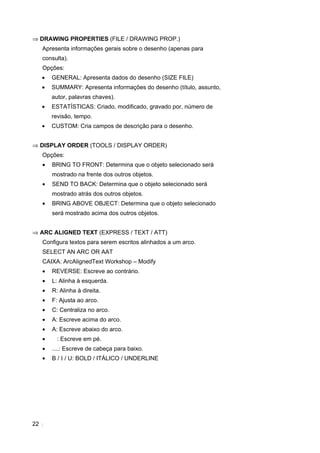 22
⇒ DRAWING PROPERTIES (FILE / DRAWING PROP.)
Apresenta informações gerais sobre o desenho (apenas para
consulta).
Opções:
• GENERAL: Apresenta dados do desenho (SIZE FILE)
• SUMMARY: Apresenta informações do desenho (título, assunto,
autor, palavras chaves).
• ESTATÍSTICAS: Criado, modificado, gravado por, número de
revisão, tempo.
• CUSTOM: Cria campos de descrição para o desenho.
⇒ DISPLAY ORDER (TOOLS / DISPLAY ORDER)
Opções:
• BRING TO FRONT: Determina que o objeto selecionado será
mostrado na frente dos outros objetos.
• SEND TO BACK: Determina que o objeto selecionado será
mostrado atrás dos outros objetos.
• BRING ABOVE OBJECT: Determina que o objeto selecionado
será mostrado acima dos outros objetos.
⇒ ARC ALIGNED TEXT (EXPRESS / TEXT / ATT)
Configura textos para serem escritos alinhados a um arco.
SELECT AN ARC OR AAT
CAIXA: ArcAlignedText Workshop – Modify
• REVERSE: Escreve ao contrário.
• L: Alinha à esquerda.
• R: Alinha à direita.
• F: Ajusta ao arco.
• C: Centraliza no arco.
• A: Escreve acima do arco.
• A: Escreve abaixo do arco.
• : Escreve em pé.
• ....: Escreve de cabeça para baixo.
• B / I / U: BOLD / ITÁLICO / UNDERLINE
 