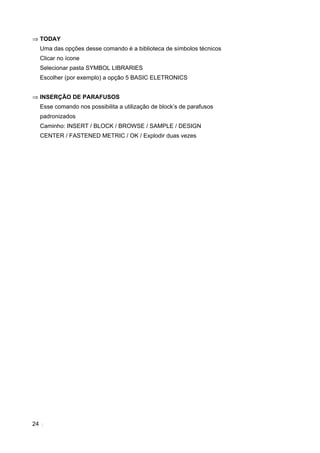 24
⇒ TODAY
Uma das opções desse comando é a biblioteca de símbolos técnicos
Clicar no ícone
Selecionar pasta SYMBOL LIBRARIES
Escolher (por exemplo) a opção 5 BASIC ELETRONICS
⇒ INSERÇÃO DE PARAFUSOS
Esse comando nos possibilita a utilização de block’s de parafusos
padronizados
Caminho: INSERT / BLOCK / BROWSE / SAMPLE / DESIGN
CENTER / FASTENED METRIC / OK / Explodir duas vezes
 