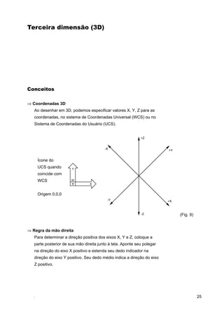 25
Terceira dimensão (3D)
Conceitos
⇒ Coordenadas 3D
Ao desenhar em 3D, podemos especificar valores X, Y, Z para as
coordenadas, no sistema de Coordenadas Universal (WCS) ou no
Sistema de Coordenadas do Usuário (UCS).
Ícone do
UCS quando
coincide com
WCS
Origem 0,0,0
⇒ Regra da mão direita
Para determinar a direção positiva dos eixos X, Y e Z, coloque a
parte posterior de sua mão direita junto à tela. Aponte seu polegar
na direção do eixo X positivo e estenda seu dedo indicador na
direção do eixo Y positivo. Seu dedo médio indica a direção do eixo
Z positivo.
(Fig. 9)
 
